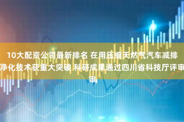 10大配资公司最新排名 在用压缩天然气汽车减排净化技术获重大突破 科研成果通过四川省科技厅评审