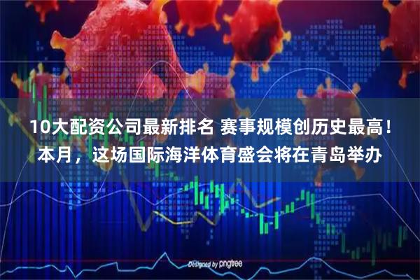 10大配资公司最新排名 赛事规模创历史最高！本月，这场国际海洋体育盛会将在青岛举办