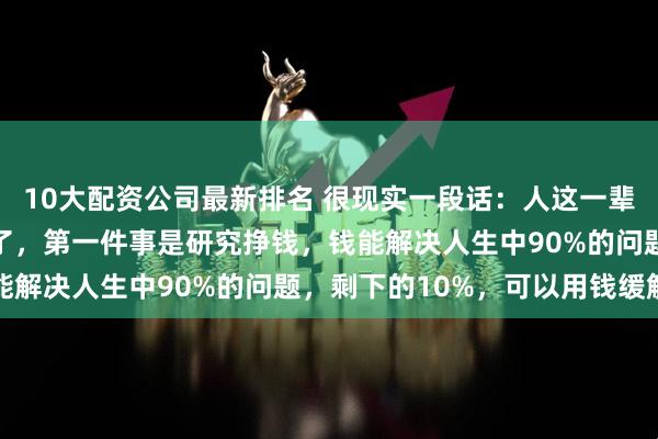 10大配资公司最新排名 很现实一段话:人这一辈子,只做三件大事就行了,第一件事是研究挣钱,钱能解决人生中90%的问题,剩下的10%,可以用钱缓解