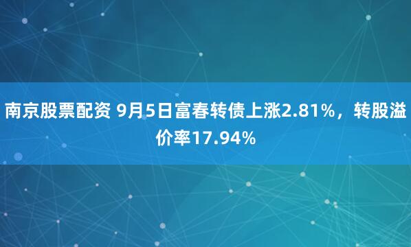 南京股票配资 9月5日富春转债上涨2.81%，转股溢价率17.94%
