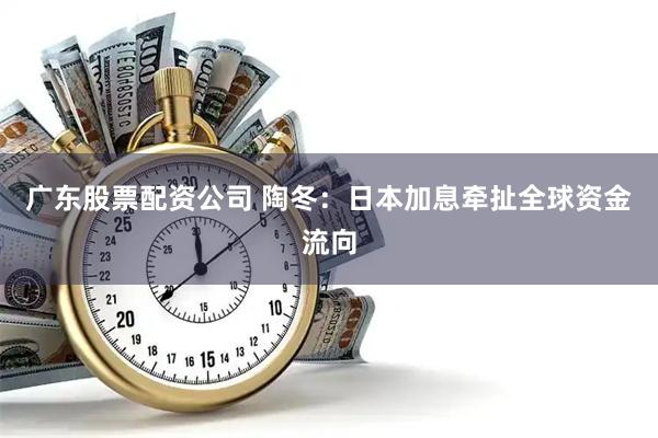 广东股票配资公司 陶冬：日本加息牵扯全球资金流向