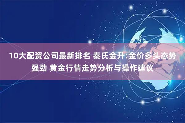 10大配资公司最新排名 秦氏金升:金价多头态势强劲 黄金行情走势分析与操作建议