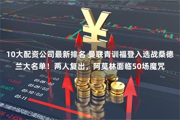 10大配资公司最新排名 曼联青训福登入选战桑德兰大名单！两人复出，阿莫林面临50场魔咒