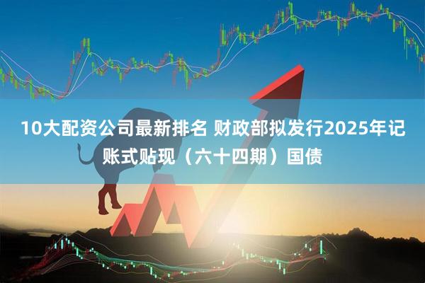 10大配资公司最新排名 财政部拟发行2025年记账式贴现（六十四期）国债