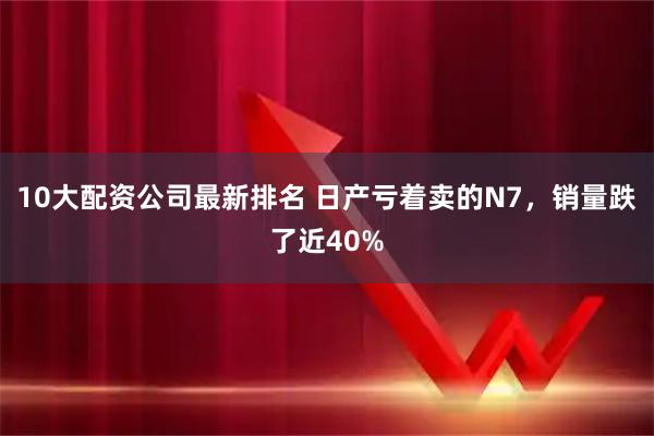 10大配资公司最新排名 日产亏着卖的N7，销量跌了近40%