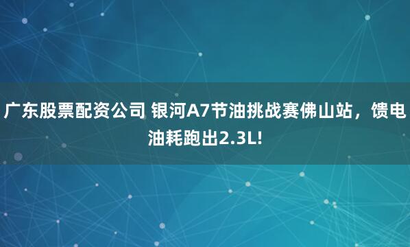 广东股票配资公司 银河A7节油挑战赛佛山站，馈电油耗跑出2.3L!