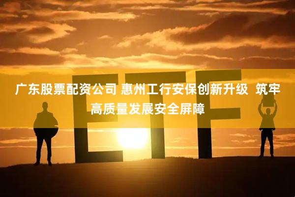 广东股票配资公司 惠州工行安保创新升级  筑牢高质量发展安全屏障
