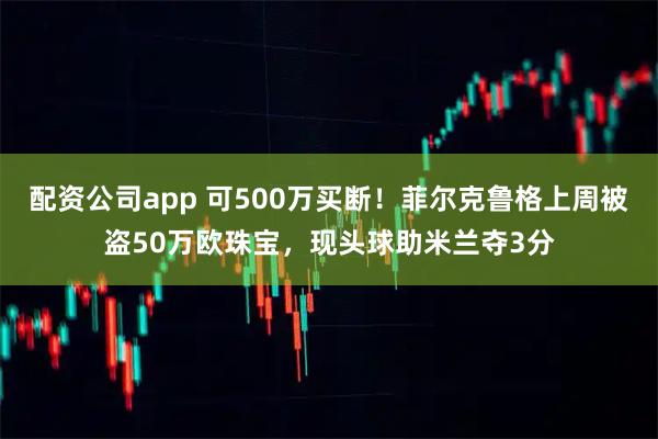 配资公司app 可500万买断！菲尔克鲁格上周被盗50万欧珠宝，现头球助米兰夺3分