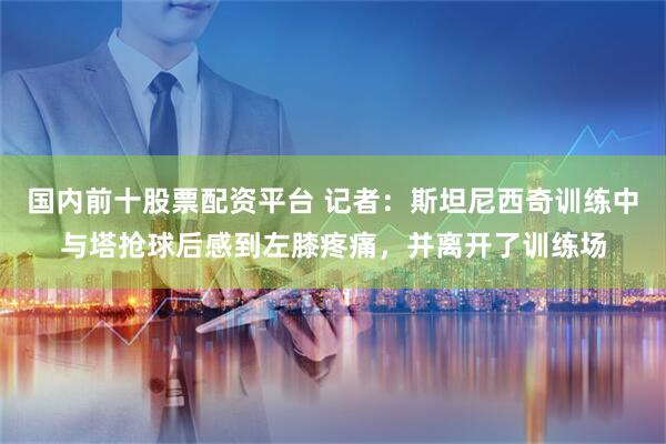 国内前十股票配资平台 记者：斯坦尼西奇训练中与塔抢球后感到左膝疼痛，并离开了训练场