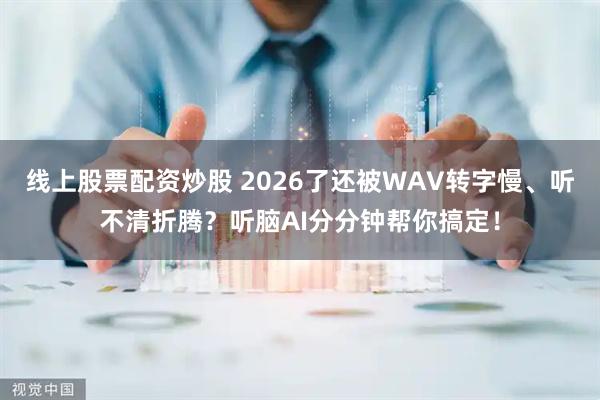线上股票配资炒股 2026了还被WAV转字慢、听不清折腾？听脑AI分分钟帮你搞定！
