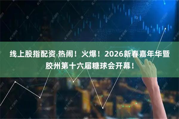 线上股指配资 热闹！火爆！2026新春嘉年华暨胶州第十六届糖球会开幕！