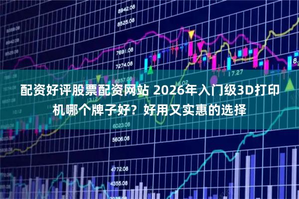 配资好评股票配资网站 2026年入门级3D打印机哪个牌子好？好用又实惠的选择