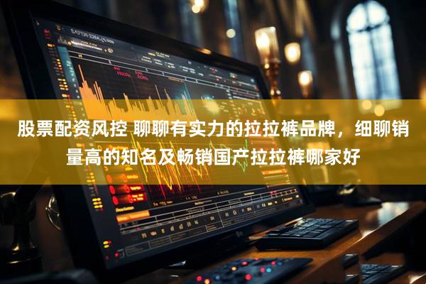 股票配资风控 聊聊有实力的拉拉裤品牌，细聊销量高的知名及畅销国产拉拉裤哪家好