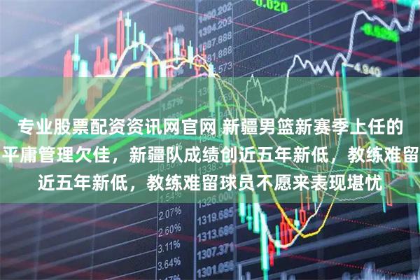 专业股票配资资讯网官网 新疆男篮新赛季上任的总经理王忠仁，能力平庸管理欠佳，新疆队成绩创近五年新低，教练难留球员不愿来表现堪忧