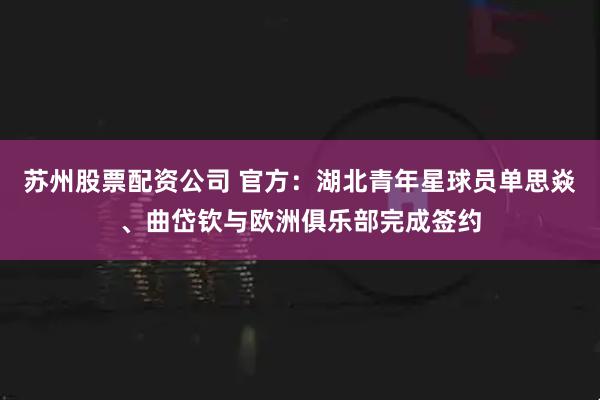 苏州股票配资公司 官方：湖北青年星球员单思焱、曲岱钦与欧洲俱乐部完成签约