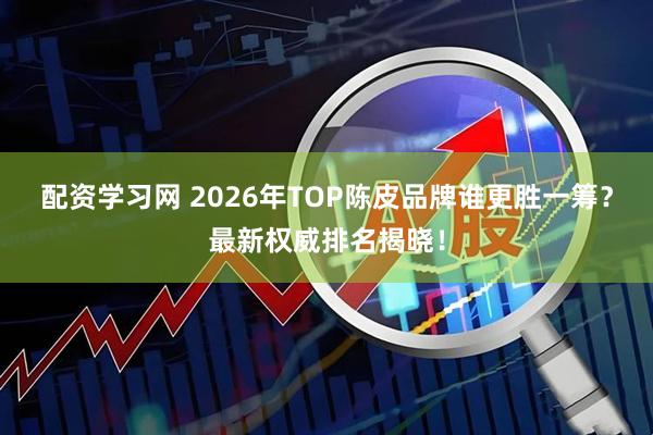 配资学习网 2026年TOP陈皮品牌谁更胜一筹？最新权威排名揭晓！