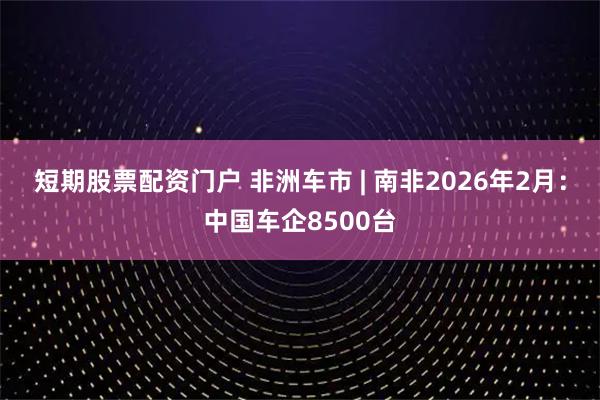短期股票配资门户 非洲车市 | 南非2026年2月:中国车企8500台