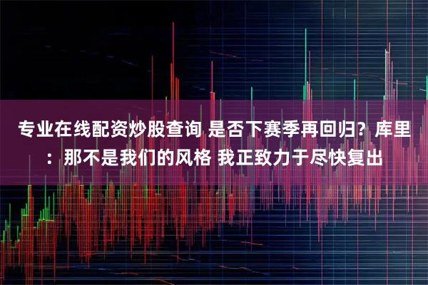 专业在线配资炒股查询 是否下赛季再回归？库里：那不是我们的风格 我正致力于尽快复出