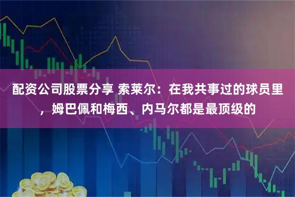 配资公司股票分享 索莱尔：在我共事过的球员里，姆巴佩和梅西、内马尔都是最顶级的