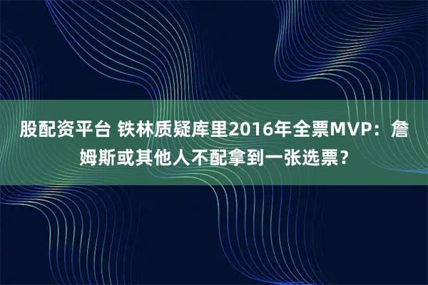 股配资平台 铁林质疑库里2016年全票MVP:詹姆斯或其他人不配拿到一张选票?