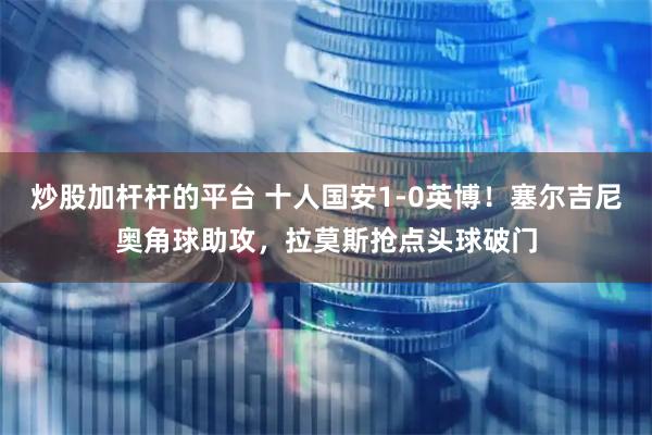 炒股加杆杆的平台 十人国安1-0英博！塞尔吉尼奥角球助攻，拉莫斯抢点头球破门