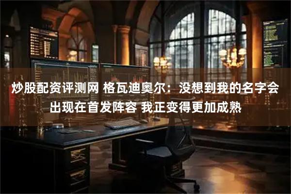 炒股配资评测网 格瓦迪奥尔：没想到我的名字会出现在首发阵容 我正变得更加成熟