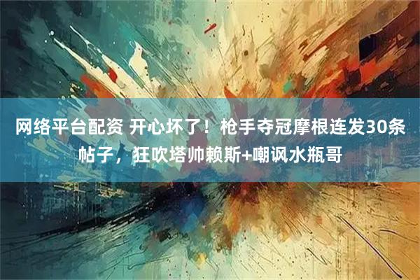 网络平台配资 开心坏了！枪手夺冠摩根连发30条帖子，狂吹塔帅赖斯+嘲讽水瓶哥