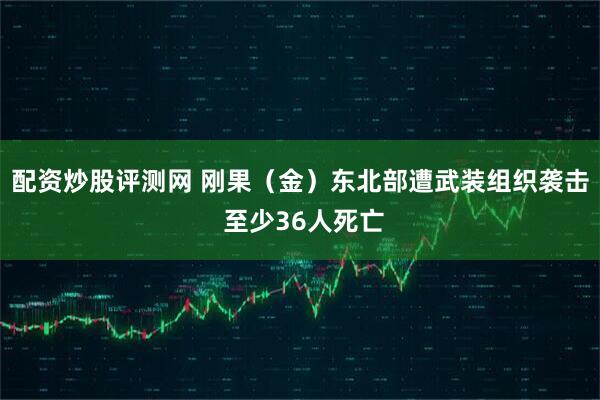 配资炒股评测网 刚果（金）东北部遭武装组织袭击 至少36人死亡