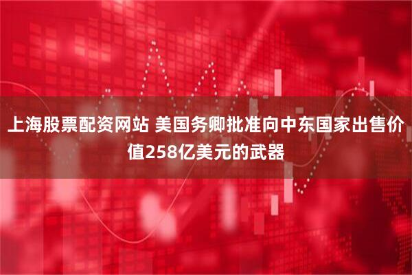 上海股票配资网站 美国务卿批准向中东国家出售价值258亿美元的武器