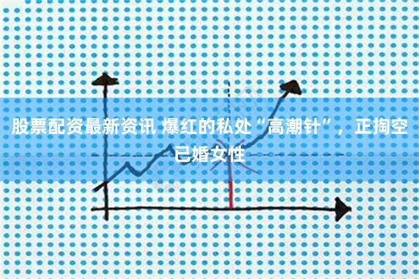 股票配资最新资讯 爆红的私处“高潮针”，正掏空已婚女性