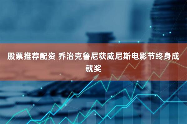 股票推荐配资 乔治克鲁尼获威尼斯电影节终身成就奖