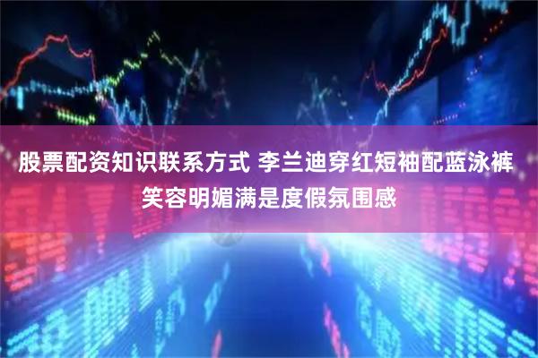 股票配资知识联系方式 李兰迪穿红短袖配蓝泳裤 笑容明媚满是度假氛围感