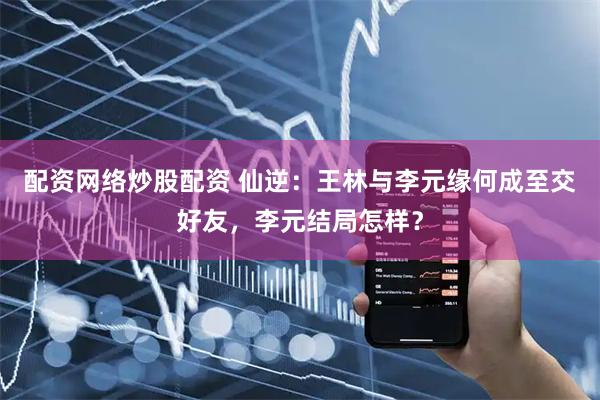 配资网络炒股配资 仙逆：王林与李元缘何成至交好友，李元结局怎样？