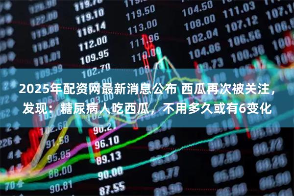 2025年配资网最新消息公布 西瓜再次被关注，发现：糖尿病人吃西瓜，不用多久或有6变化