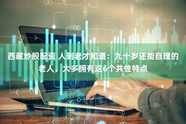 西藏炒股配资 人到老才知道：九十岁还能自理的老人，大多拥有这6个共性特点