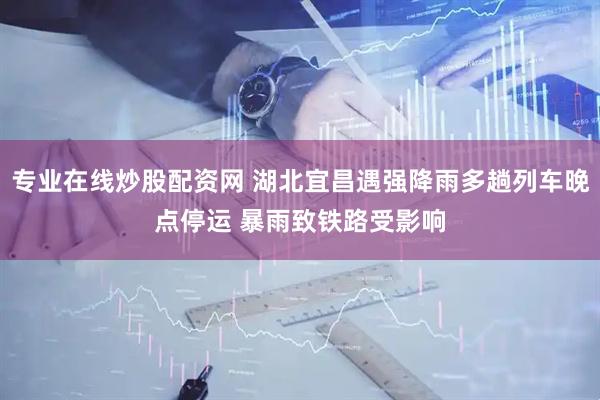 专业在线炒股配资网 湖北宜昌遇强降雨多趟列车晚点停运 暴雨致铁路受影响
