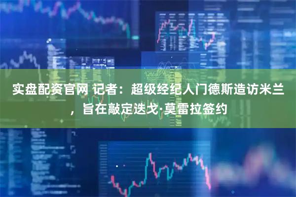 实盘配资官网 记者：超级经纪人门德斯造访米兰，旨在敲定迭戈·莫雷拉签约